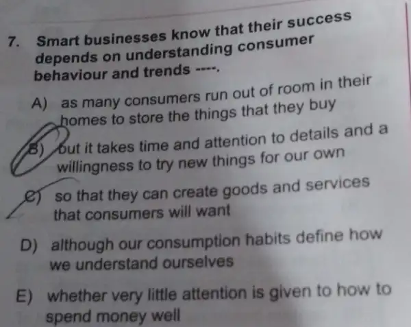 7. Smart businesses know that their success
depends on understan ding consumer
behaviour and trends
__
A) as many consumers run out of room in their
homes to store the things that they buy
(B) /but it takes time and attention to details and a
willingness to try new things for our own
(C) so that they can create goods and services
that consumers will want
D) although our consumption habits define how
we understand ourselves
E) whether very little attention is given to how to
spend money well