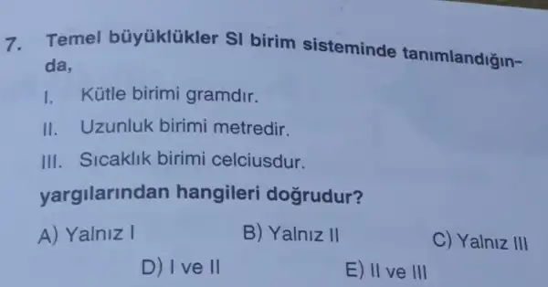 7. Temel büyüklükler SI birim sisteminde tanimlandiğin-
da,
I. Kütle birimi gramdir.
II. Uzunluk birimi metredir.
III. Sicaklik birimi celciusdur.
yargilarin dan hangileri dogrudur?
A) Yalniz I
B) Yalniz II
C) Yalniz III
D) I ve II
E) II ve III