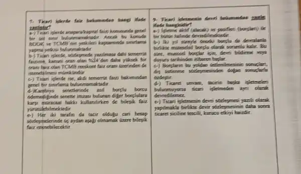 7. Tican' lighterde Sair beharmundar hang itade
zenister?
konusunde gene!
Anank by konude
BDDK is TOMB'nin kapsaminde sunirlame
yapros yethosi bulummaktadar
b.) Tican iplende yearlmass dahi temerrin
favzinin, kenuai oran olan vào den daha yuksek bir
oran havz olen TCMB reeskom faiz oran (zzerinden de
istenebilmesi minticindur
c) Tican islerde ise akdi temerrut faizi bakimundar
genel bir sumrifieme bulunmamaktadur.
d.) Kambing senetherinde asl borply borov
odemelyinde senette imzasi buluman diger borplulare
karys muracaes halcks kullendurken de bilesik faiz
yunatslebilmektedir
đó tarafin đa tacir oldugu cari hesap
strdeymelerinde (G) aydan asap olmamak, (zzere bilepik
faiz isteneb decektir.
9. Ticari isletmentin devel
Made hangisidir?
a) Isleime posifieri (borplart) the
bir butun hulinde deverdilmekedir.
b-) Milki yil streyle Gnocki bonplu da devralanie
birlike miteselsil borclu olaruk sorumin kalr. Bu
sure, muecoel borphar ipin devri bildirme veya
duyurv tarihinden itibaren
c) Borplarin bu yoldan Gstilenilmesimin somuglan,
dis Distienme sociesmesinden dogan sonuclutie
ozdestir.
4) Ticaret unvam, tacirin baska isletmelen
bulummuyonsa ticari işletmeden ayn olarak
devredilemez
e) Ticari isletmenin devn yzzh olarak
yapilmakla birlikte devir stzlesmesinin daha sonra
ticaret siciline tescili, kurucu etkiyi haizdir.