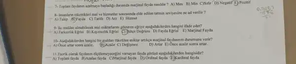 __ 7- Toplam faydanin azalmaya başladiği durumda marjinal fayda nasildir ?A) Max B) Min C)Sifir D) Negatif E)Pozitif
__
8- Insanlarm tikettikleri mal ve hizmetler sonrasinda elde edilen tatmin seviyesine ne ad verilir ?
A) Talep (B)Fayda C)Tarife D)Arz E)Hizmet
9- Iki maldan almabilecek mal miktarlarin gosteren egriye aşağidakilerden hangisi ifade eder?
-A) Farksizlik Egrisi B)Kayitsizlik Egrisi (C) Bútçe Dogrusu D) Fayda Egrisi E) Marjinal Fayda
10- Asagidakilerden hangisi bir maldan túketilen miktar artikẹa marjinal faydasinin durumunu verir?
__ A) Once artar sonra azalir.
B)Azalur C) Degişmez.
D) Artar E) Ônce azalir sonra artar.
11.Teorik olarak faydanin olçtilemeyecegini varsayan fayda gôrtişut aşağidakilerden hangisidir?
A) Toplam fayda B)Azalan fayda C)Marjinal fayda D)Ordinal fayda E)Kardinal fayda