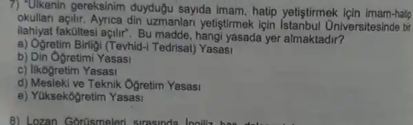 7) "Ulkenin gereksinim duydugu sayida imam , hatip yetistirmek için imam-hatip
okullari açilir Ayrica din uzmanlari yetistirmek için niversitesinde bir
ilahiyat fakültesi açilir . Bu madde , hangi yasada yer almaktadir?
a) Ogretim Birligi (Tevhid -i Tedrisat)Yasasi
b) Din Ôğretimi Yasasi
c) Ilkógretim Yasasi
d) Mesleki ve Teknik Oğretim Yasasi
e Yüksekogretim Yasasi