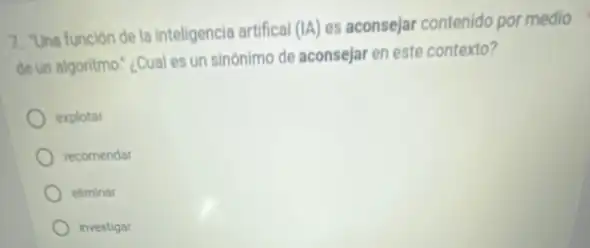 7. "Una función de la inteligencia artifical (IA) es aconsejar contenido por medio
de un algoritmo.","Cual es un sinónimo de aconsejar en este contexto?
explotar
recomendar
eliminar
investigar