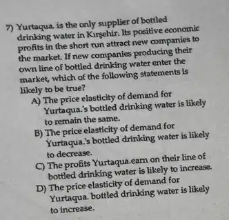 7) Yurtaqua. is the only supplier of bottled
drinking water in Kirgehir. Its positive economic
profits in the short run attract new companies to
the market. If new companies producing their
own line of bottled drinking water enter the
market, which of the following statements is
likely to be true?
A) The price elasticity of demand for
Yurtaqua.'s bottled drinking water is likely
to remain the same.
B) The price elasticity of demand for
Yurtaqua.'s bottled drinking water is likely
to decrease.
C) The profits Yurtaqua.eam on their line of
bottled drinking water is likely to increase.
D) The price elasticity of demand for
Yurtaqua. bottled drinking water is likely
to increase.