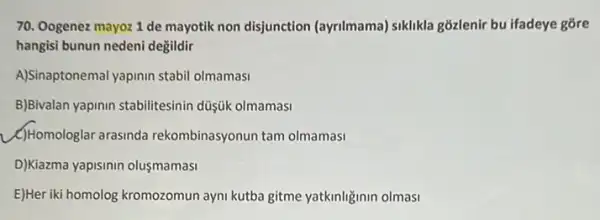 70. Oogenez mayoz 1 de mayotik non disjunction (ayrilmama) siklikla giōzlenir bu ifadeye gõre
hangisi bunun nedeni değildir
A)Sina tonemal yapinin stabil olmamasi
B)Bivalan yapinin stabilitesinin düşük olmamasi
(C) Homologlar arasinda rekombinasyonun tam olmamasi
D)Kiazma yapisinin olusmamasi
E)Heriki homolog kromozomun ayni kutba gitme yatkinliginin olmasi