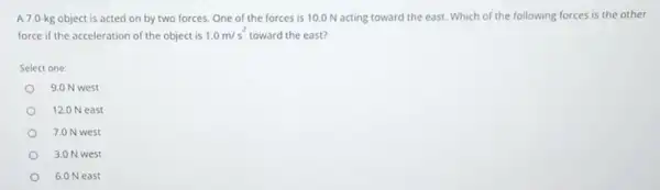 A 7.0.kg object is acted on by two forces.One of the forces is 10.0 N acting toward the east. Which of the following forces is the other
force if the acceleration of the object is 1.0m/s^2 toward the east?
Select one:
9.0 N west
12.0 N east
7.0 N west
3.0 N west
6.0 Neast