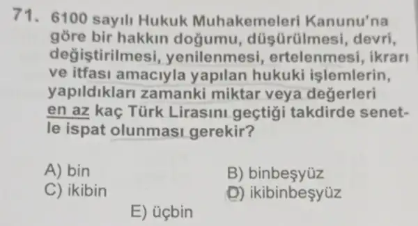 71. 6100 sayili Hukuk Muhakem eleri Kanunu'na
gore bir hakkin doğumu, dü devri,
degis tirilmesi yenilenmesi,ertelenme si, ikran
ve itfasi amaciyla y apilan hukuki islemlerin,
yapildiklar I zamanki miktar veya degerleri
en az kaç Türk Lirasini gectigi takdirde senet-
le ispat olunmasi gerekir?
A) bin
B)binbesyúz
C) ikibin
(D)ikibinbesyúz
E) ủcbin