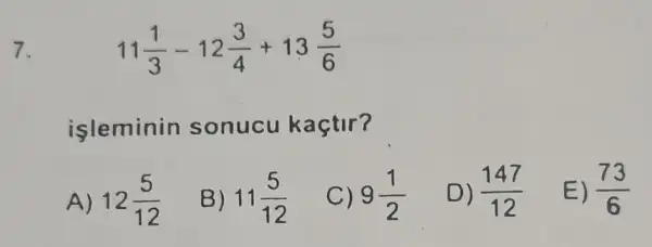 7.
11(1)/(3)-12(3)/(4)+13(5)/(6)
isleminin sonucu kaçtir?
A) 12(5)/(12)
B) 11(5)/(12)
9(1)/(2)
D) (147)/(12)
E) (73)/(6)