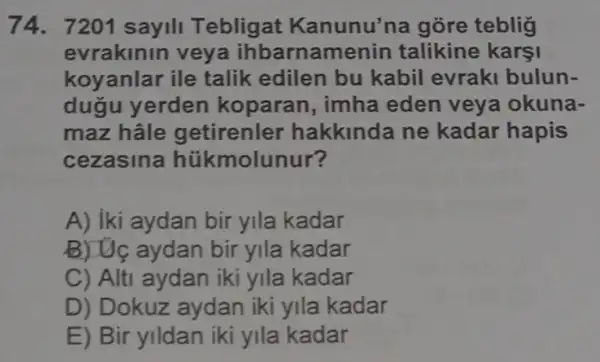 74. 7201 sayill Teblig at Kanunu'na gõre teblig
evrakinin veya ihbarnamenin talikine karşi
koyanlar ile talik edilen bu kabil evraki bulun-
dugu yerden koparan, imha eden veya okuna-
maz hâle getirenler hakkinda ne kadar hapis
cezasin a hükmolunur?
A) iki aydan bir yila kadar
B) Uç aydan bir yila kadar
C) Alti aydan iki yila kadar
D) Dokuz aydan iki yila kadar
E) Bir yildan iki yila kadar