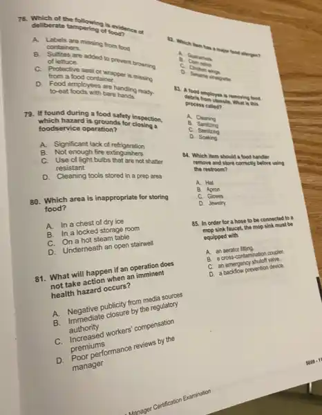 78. deliberate tampering of evidence of
12. Which lim has a major food allergen?
deliberate tampering of food?
A. Labels are missing from food
B. Sulfites are added to prevent browning
o
containers.	B
of lettuce.
C. Protective seal or wrapper is missing
from a food container.
D. Food employees are handling ready.
to-eat foods with bare hands.
79. If found during a food safety inspection,
If fuch hazard is grounds for closing a
foodservice operation?
A. Significant lack of refrigeration
A. Not enough fire extinguishers
of light builbs that are not shatter
resistant
D. Cleaning tools stored in a prep area
80. Which area is inappropriate for storing
food?
A. In a chest of dry ice
B. In a locked storage room
steam table
C. Underneath an open stairwell
81. What will hotion if an operation does
What will retion when an imminent
not talk hazard occurs?
A. Negardiate the regulatory
publicity from the res sources
authority
workers' compensation
premiums
umformance reviews by the
manager
Manager Certification examination
C. Chicken winos
vinaigrette
83. A food employee is removing food
debris from utensils. What is this
process called?
A. Cleaning
B. Sanitizing
C. Stenizing
D. Soaking
84. Which item should a food handler
remove and store correctly before using
the restroom?
A. Hat
B Apron
c Gloves
D. Jewelry
85. In order for a hose to be connected to
faucet, the mop sink must be
equipped with
A. an aerator fifting internination couple.
C. an emergency prevention device.