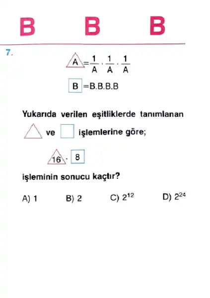 7.
A=(1)/(A)cdot (1)/(A)cdot (1)/(A)
B=Bcdot Bcdot Bcdot B
Yukarida verilen eşiliklerde tanimlanan
vẽ square  işlemlerine gõre;
16
8
işleminin sonucu kaçtir?
A) 1
B) 2
C) 2^12
D) 2^24