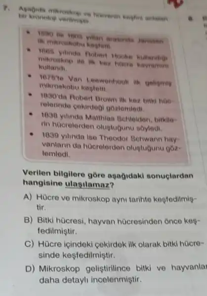 7.
Apagida mikroskop ve
bit kronologi veritrvistis
1590 ite 1005 yillan
ili mikroskobu kesteri.
1865 yilinda Rober Hooke kullandio
mikroskop ile ilk kez hoere kavramm
kullandi
187510
Van Leewenhook ik geligmin
mikroskobu kegtem
1830'
da Robert Brown ilk kez bitki hoe-
relerinde gekirdeg gozlemledi
1838 yilinda Matthian Schleiden, bitklle
rin hucrelerden olugtugunu soyledi.
1839 yilinda ise Thoodor Schwann hay-
vanlarin da hücrolerden oluptugunu góz-
lemledi.
Verilen bilgilere góre aşağidaki sonuclardan
hangisine ulasilamaz?
A) Hücre ve mikroskop ayni tarihte kesfedilmie-
tir.
B) Bitki hùcresi hayvan hücresinden once kes-
fedilmiştir.
C) Hücre içindeki cekirdek ilk olarak bitki hücre-
sinde kesfedilmiştir.
a.
D) Mikroskop gelistirilince bitki ve hayvanlar
daha detayli incelenmiştir.