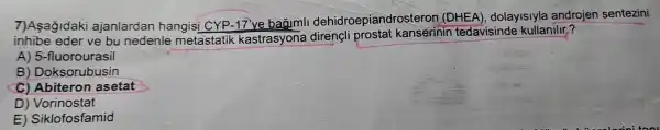 7)Asağidaki ajanlardan hangisi CYP dehidroepiandros teron (DHEA), dolayislyla androjen sentezini
inhibe eder ve bu nedenle metastatik kastrasyona kanserinin tedavisinde kullanilir?
A) 5 -fluorourasil
B ) Doksorubusin
C) Abiteron asetat
D)Vorinostat
E)Siklofosfamid