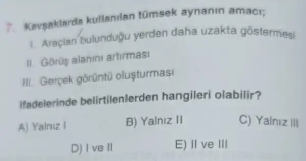 7.aveaklards kullanilan tümsek aynanin amaci;
1. Araclar bulundugu yerden daha uzakta gostermesi
II. Gorüs alanin artirmasi
III. Gercek gorünt0 olusturmasi
Ifadelerinde belirtilenle den hangileri olabilir?
A) Yalniz I
B) Yalniz II
C) Yalniz III
D) I ve II
E) II ve III