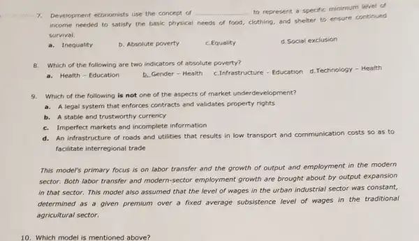 7.Development economists use the concept of __
clothing, and shelter to ensure continued
to represent a'specific minimum level of
income needed to satisfy the basic physical needs of food
survival.
a.Inequality
b. Absolute poverty
c. Equality
d. Social exclusion
8.Which of the following are two indicators of absolute poverty?
c.Infrastructure -Education d. Technology - Health
a.Health - Education
b. Gender - Health
9.Which of the following is not one of the aspects of market underdevelopment?
a. A legal system that enforces contracts and validates property rights
b. A stable and trustworthy currency
c. Imperfect markets and incomplete information
An infrastructure of roads and utilities that results in low transport and communication costs so as to
facilitate interregional trade
This model's primary focus is on labor transfer and the growth of output and employment in the modern
sector. Both labor transfer and modern -sector employment growth are brought about by output expansion
in that sector. This model also assumed that the level of wages in the urban industrial sector was constant,
determined as a given premium over a fixed average subsistence level of wages in the traditional
agricultural sector.
10. Which model is mentioned above?