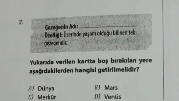 7.
Gezegenin Adi:
__
Ozelliǎl: Ozerinde yaçam oldugu billnen tek
gezegendir.
Yukarida verilen kartta bos birakilan yere
aşağidakilerden hangisl getirllmelidir?
A) Dünya
B) Mars
C) Merkür
D) Venús