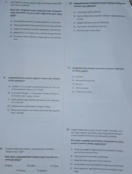 7.Insanoglunun birçok faaliyet doga üzerinde olumsuz etkl-
lere neden olmaktadir.
Buna gōre aşağidaki insan faaliyetlerinden hangisinin
doğa üzerindeki olumsuz etkisi digerlerine gōre daha
azdir?
A) Tanmsal faaliyetlerde kimyasal gübrelerin kullanilmasi
B) Termik santrallerde fosi yaktilardan enerji elde edilmesi
C) Organik yōntemlerle tanmsal faaliyetlerin yürütülmesi
D) Batakliklann kurutularak tarim alanina dónüştũrüilmesi
E) Ormanlarn tahrip edilerek yerleşim alanina dônúştủrúl-
mesi
8. Agağidakilerden hangisi doganin insana olan etkisine
ornek verilemez?
A) Dağlann kryiya paralel uzandigi alanlarda kiyi ile is ke-
simler arasinda ulasimin zor olmasi
B) Ic Anadolu Bolgesi ve Güneydogu Anadolu Bolgesi'n-
de kerpiç evlerin yaygin olmasi
C) Fosil yakitlarin aşir kullanimasi sonucu ozon tabakasi-
nin incelmesi
D) Cóllerde deve yetistiriclliginin yaygin olmasi
E) Sibirya'da insanlarin ylin büyúk kisminda kalin giysiler
tercih etmeleri
9.Insanlar tarafindan Gretilen ortaya cikanlan unsurlara
"beseri unsur" denir.
Buna gōre, aşağidakilerder hangisi beseri unsurlar ara-
sinda yer almaz?
A) Baraj
B) Ciftlik
C) Tünel
D) Sanayi
E) Magara
10. Asagidakilerden hangisinde insanin doğaya olumsuz et-
kisinden sõz edilemez?
A) Ormanlann tahrip edilmesi
B) Balik ciftliklerinde yetistinilen baliklarin akarsulara bira-
kilmasi
C Sebeke atiklannin denize dókülmesi
D Hayvanlarin bilinçsizce avlanmasi
E Komürün aşin kullanilmasi
11. Aşağidakilerden hangisi Gzerinde insanlarin doğrudan
bir etkisi yoktur?
A) Tsunami
B) Akarsulann kirlenmesi
C) Erozyon
D) Orman yangini
E) Türlerin yok olmasi
12. Cografi bakis açisina sahip insanlar doğal ortamdaki unsur-
lan, doga olaylannive bunlann insan faaliyetleriyle etkilesimi-
ni tüm boyutlan ile bütüncül bir perspektifle górebilir.
Buna gōre aşağidaki durumlardan hangisinde bu bakis
açisiyla hareket edildigi sôylenemez?
A) Doğal kaynaklann kullaniminda sürdürülebilirik ilkesini
gôz ônünde bulundurmasi
B) Yesil alanlann korunmasi ve artinimasi
C) Ulaşimda toplu tasimanin tercih edilmesi
D) Yenilenebilir enerji kaynaklarinin kullaniminin artinimasi
E) Tarim alanlannin temizlenmesi amaciyla anizlann yakil-
mas