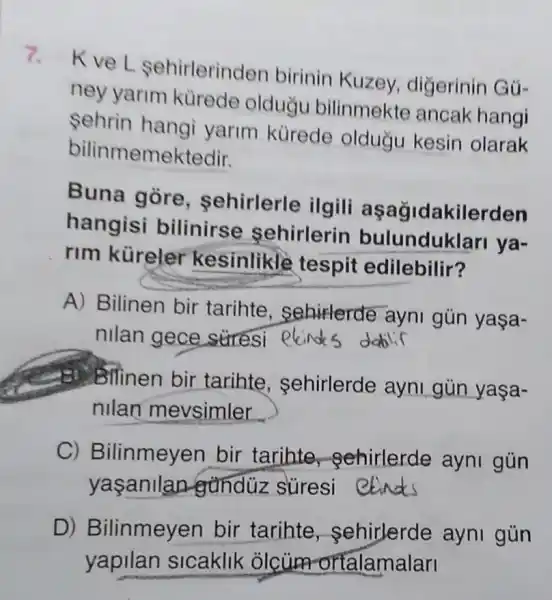 7.kve L sehirlerin Jen birinin Kuzey digerinin Gú-
ney yarim kürede olduğu bilinmekte ancak hangi
Sehrin hangi yarim kurede olduğu kesin olarak
bilinmemel ktedir.
Buna gòre , sehirlerle ilgili aşağidakilerden
hangisi bilinirse sehirlerin bulunduklari ya-
rim küreler kesinlikle tespit edilebilir?
A) Bilinen bir tarihte , sehirlerde ayni gún yaşa-
nilan gece stress ekind s datili
Bilinen bir tarihte , sehirlerde ayni gùn
nllan mevsimler
C) B ilinmeyen bir tarihte -Sehirlerde ayni gün
yasanilan gunduz suresi
D) B ilinmeyen bir tarihte sehirlerde ayni gún
yapilan sicaklik olcum ortalamalari