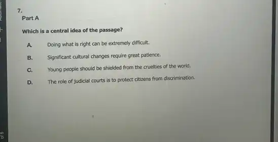 7.
Part A
Which is a central idea of the passage?
A.
Doing what is right can be extremely difficult.
B.
Significant cultural changes require great patience.
C. Young people should be shielded from the cruelties of the world.
D. The role of judicial courts is to protect citizens from discrimination.