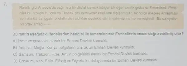 7.
Rumlar gibi Anadolu'da bagimsiz bir deviet kurmak isteyen bir differ azinlik grubu da Ermenilerdi. Erme-
niler bu amaçla Hincak ve Tasnak gibi cemiyetler etrafincia toplanmistar Mondros Alepies Antlagnesi
sonrasinda da isgalci devietlerden aldiklar destekle silahi saldinlanne hiz vermiglendir. Bu cemyelle-
rin ortak amacl __
Bu metin aşağidaki ifadelerden hangisi ile tamamlanirsa Ermenilerin amaci dogru verilmis olur?
A) izmir ve cevresini alarak bir Ermeni Devleti kurmakti.
B) Antalya, Mugia, Konya bólgelerini alarak bir Ermeni Devleti kurmakti.
C) Samsun, Trabzon, Rize Artvin bôlgelerini alarak bir Ermeni Devleti kurmakti.
D) Erzurum, Van, Bitlis , Elâzig ve Diyarbakir dolaylarinda bir Ermeni Devleti kurmakti,