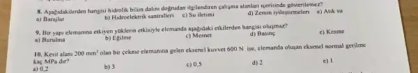 8. Aşagidakilerden hangisi hidrolik bilim dalini dogrudan ilgilendiren calisma alanlan icerisinde gosterilemez?
a)Barajlar
b) Hidroelektrik santralleri
c) Su iletimi
d) Zemin iyilestirmeleri e)Atik su
9. Bir yapi elemanina etkiyen yakJerin etkisiyle elemanda aşagidaki etkilerden hangisi oluşmaz?
a) Burulma
d) Basing
e) Kesme
b) Egilme
c) Mesnet
10. Kesit alani 200mm^2
olan bir cekme elemanina gelen eksenel kuvvet 600 N ise, elemanda oluşan eksenel normal gerilme
kaç MPa dir?
e) 1
a) 0,2
b) 3
c) 0,5
d) 2