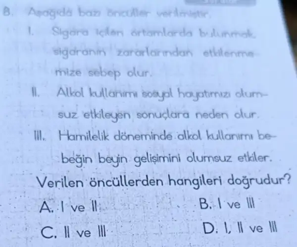 8. Apagidd baz oncoller verilmintir.
I. Sigara icilen ortamlarda bulunmak
sigaranin zararlarin dan etkilenme
mize sebep olur.
II. Alkol kullanim sosyal hayatimiz olum-
suz etkileyen sonuclara neden olur.
III.Hamilelik dóneminde alkol kullaniml be-
begin beyin gelisimini olumsuz etkiler.
Verilen oncullerd lèn hangileri dogrudur?
ve in
B. I've III
C. II ve III
D. I, II ve H