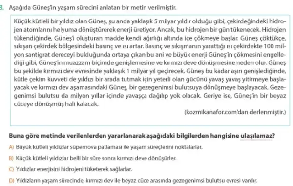 8. Asağida Güneş'in yaşam sürecini anlatan bir metin verilmiştir.
Küçük kütleli bir yildiz olan Günes, su anda yaklaşik 5 milyar yildir olduğu gibi, çekirdeğindeki hidro-
jen atomlarini helyuma dõnüştürerek enerji Gretiyor. Ancak, bu hidrojen bir gün túkenecek.Hidrojen
tükendiginde, Güneçí oluşturan madde kendi ağirligi altinda ice côkmeye başlar. Gũnes coktüke
sikisan çekirdek bôlgesindeki basing ve isi artar. Basine ve sikişmanin yarattigi 1si cekirdekte 100 mil
yon santigrat dereceyi bulduğunda ortaya <ikan bu ani ve bủyúk enerji Gũne'n cokmesini engelle-
digigibi, Güneşín muazzam biçimde genişlemesine ve kirmizi deve dồnü/işmesine neden olur. Günes
bu sekilde kirmizi dev evresinde yaklaşik 1 milyar yil geçirecek. Gũnes bu kadar aşirn genişlediginde
kữtle çekim kuweti de yildizi bir arada tutmak için yeterli olan gũcũnũ yavas yavas yitirmeye başla
yacak ve kirmizi dev aşamasindaki Günes, bir gezegenims;bulutsuya dõnüşmeye başlayacak Geze-
genimsi bulutsu da milyon yillar içinde yavasça dağjlip yok olacak. Geriye ise Günes'in bir beyaz
cúceye dồnũymũ hali kalacak
(kozmikanaforcomidan derlenmigtif;
Buna gore metinde verilenlerden yararlanarak aşağidaki bilgilerden hangisine ulaşilamaz?
A) Bũyúk kütleli yildzlar súpernova patlamasi ile yaşam süreçlerini noktalarlar.
B) Küçúk kütleli yildizlar belli bir süre sonra kirmizi deve dõnũşfürler.
C) Yidzlar enerjisini hidrojeni tüketerek saglarlar.
D) Yildzlarin yaşam sürecinde kirmizi dev ile beyaz cùce arasinda gezegenimsi bulutsu evresi vardir.