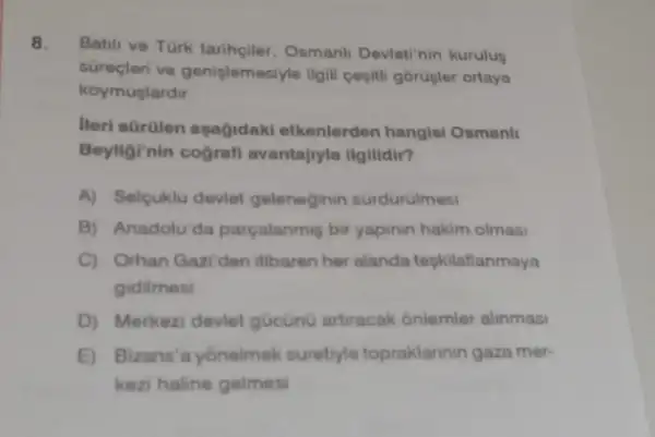 8. Batili ve Türk tariheiler Osmanli Devleti'nin kurulus
sureçleri ve genislemesiyle Ilgill cesiti górujler ortaya
koymuplardir
lieri sGrQlen agağidaki etkenlerden hangisi Osmanll
Beyliginin cografi avantajryla ilgilidir?
A) Selcuklu devlet geleneginin surdürulmesi
B) Anadolu'da parçalanmis bir yapinin hakim olmasi
C) Orhan Gazi den itibaren her alanda tegkilatlanmaya
gidilmes
D) Merkezi devlet gucünü artracak ónlemler alinmasi
E) Bizans'a yônelmek suretyle topraklarinin gaza mer-
kezi haline gelmesi