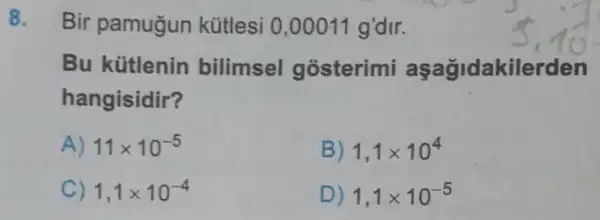 8. Bir pamugun kütlesi 0,00011 g'dir.
Bu kütlenin bilimsel gosterimi aşağidakilerden
hangisidir?
A) 11times 10^-5
B) 1,1times 10^4
C) 1,1times 10^-4
D) 1,1times 10^-5