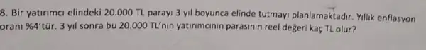 8. Bir yatirimal elindeki 20.000 TL parayi 3 yil boyunca elinde tutmayi planlamaktadir.Yillik enflasyon
orani % 4' tũr. 3 yil sonra bu 20.000 TL'nin yatirimcinin parasinin reel değeri kaç TL olur?