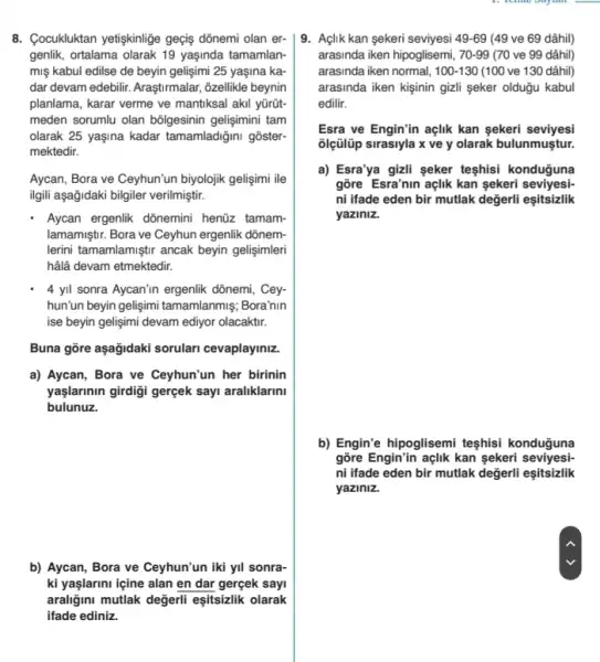 8. Cocukluktan yetiskinlige geçis dõnemi olan er-
genlik, ortalama olarak 19 yaşinda tamamlan-
miş kabul edilse de beyin geligimi 25 yaşina ka
dar devam edebilir. Araştirmalar , õzellikle beynin
planlama, karar verme ve mantiksal akil yürüt-
meden sorumlu olan bôlgesinin gelişimini tam
olarak 25 yaşina kadar tamamladiğini goster-
mektedir.
Aycan, Bora ve Ceyhun'un biyolojik gelişimi ile
ilgil aşağidaki bilgiler verilmiştir.
Aycan ergenlik dônemini henüzz tamam-
lamamiştir. Bora ve Ceyhun ergenlik dõnem-
lerini tamamlamiştr ancak beyin gelişimleri
hâlâ devam etmektedir.
4 yil sonra Aycan'n ergenlik dõnemi, Cey-
hun'un beyin gelişimi tamamlanmiş Bora'nin
ise beyin gelişimi devam ediyor olacaktir.
Buna gôre aşağidaki sorulan cevaplayiniz.
a) Aycan, Bora ve Ceyhun'un her birinin
yaşlarinin girdigi gerçek sayi araliklarini
bulunuz.
b) Aycan, Bora ve Ceyhun'un iki yil sonra-
ki yaşlarini içine alan en dar gerçek sayi
araligini mutlak değerli eşitsizlik olarak
ifade ediniz.
9. Açlik kan sekeri seviyesi 49-69 (49 ve 69 dâhil)
arasinda iken hipoglisemi, 70-99 (70 ve 99 dâhil)
arasinda iken normal, 100-130 (100 ve 130 dâhil)
arasinda iken kişinin gizli seker oldugu kabul
edilir.
Esra ve Engin'in açlik kan sekeri seviyesi
olçülüp sirasiyla x ve y olarak bulunmuştur.
a) Esra'ya gizli seker teşhisi konduğuna
gõre Esra'nin açlik kan sekeri seviyesi-
ni ifade eden bir mutlak değerli eşitsizlik
yaziniz.
b) Engin'e hipoglisemi teshisi konduguna
gõre Engin'in açlik kan sekeri seviyesi-
ni ifade eden bir mutlak değerli eşitsizlik
yaziniz.