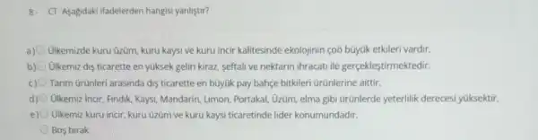 8. CT-Asagidaki Ifadelerden hangisi yanlistir?
a) Ulkemizde kuru üzüm kuru kaysi ve kuru incir kalitesinde ekolojinin çoô búyük etkileri vardir.
b) ülkemiz dis ticarette en yúksek geliri kiraz, seftali ve nektarin ihracati ile gerçekleştirmektedir.
Tarim Grünleri arasinda dis ticarette en bũyúk pay bahçe bitkileri ürünlerine aittir.
d) Ulkemiz Incir, Findik, Kaysi Mandarin, Limon, Portakal Ủzüm, elma gibi ürünlerde yeterlilik dereces yüksektir.
e) Olkemiz kuru incir, kuru üzüm ve kuru kaysi ticaretinde lider konumundadir.
Bos birak