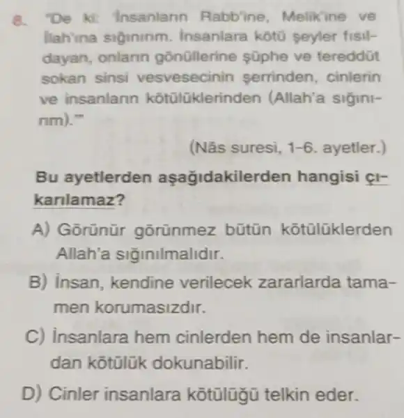 8. "De ki: "Insanlarin Rabb'ine Melikine ve
llah'ina siginirim Insanlara kotu seyler fisil-
dayan, onlarin gōnüllerine süphe ve tereddüt
sokan sinsi vesvesecinin serrinden, cinlerin
ve insanlarin kotülükleri nden (Allah'a sigini-
mm
) I'm
(Nâs suresi, 1-6 ayetler.)
Bu ayetlerden aşağidakilerden hangisi çI-
karilamaz?
A) Gorünür gorünmez bũtün kotülüklerden
Allah'a siğinilmalidir.
B) insan kendine verilecek zararlarda tama-
men korumasizdir.
C) insanlara hem cinlerden hem de insanlar-
dan kotülük dokunabilir.
D) Cinler insanlara kotülügü telkin eder.