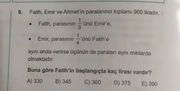 8. Fatih, Emir ve Ahmet'in paralarinin toplami 900 liradir.
Fatih, parasinin (1)/(3) 'ünü Emir'e,
Emir, parasinin (1)/(4) 'ünú Fatih'e
ayni anda verirse úcünün de paralari ayni miktarda
olmaktadir.
Buna gore Fatih'in başlangiçta kaç lirasi vardir?
A) 330
B) 345
C) 360
D) 375
E) 390