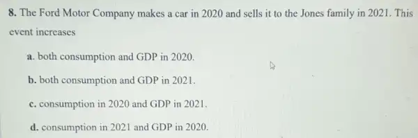 8. The Ford Motor Company makes a car in 2020 and sells it to the Jones family in 2021. This
event increases
a. both consumption and GDP in 2020.
b. both consumption and GDP in 2021.
c. consumption in 2020 and GDP in 2021.
d. consumption in 2021 and GDP in 2020.