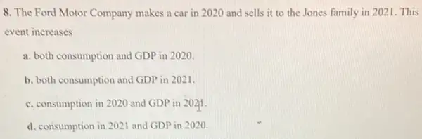 8. The Ford Motor Company makes a car in 2020 and sells it to the Jones family in 2021. This
event increases
a. both consumption and GDP in 2020.
b. both consumption and GDP in 2021.
c. consumption in 2020 and GDP in 2021
d. consumption in 2021 and GDP in 2020.