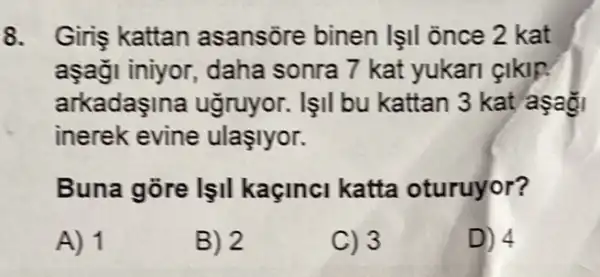 8. Giriş kattan asansōre binen |II once 2 kat
aşaği iniyor daha sonra 7 kat yukari çikip.
arkadaşina ugruyor. lşil bu kattan 3 kat aşa
inerek evine ulaşlyor.
Buna gore lşil kaçinci katta oturuyor?
A) 1
B) 2
C) 3
D) 4