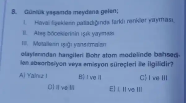 8. Günlük yaçamda meydana gelen;
1. Havai fiseklerin patladiginda farkli renkler yaymasi,
11. Ates bóceklerinin işik yaymasi
III. Metallerin ISIğI yansitmalar
olaylarindan hangileri Bohr atom modelinde bahsedi-
len absorbsiyon veya emisyon süreçleri ile ilgilidir?
A) Yalniz I
B) Ive II
C) I ve III
D) II ve III
E) I, II ve III