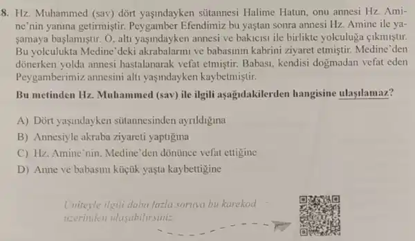 8. Hz. Muhammed (sav) dórt yaşindayken sútannesi Halime Hatun, onu annesi Hz. Ami-
ne'nin yanina getirmistir.Efendimiz bu yaştan sonra annesi Hz Amine ile ya-
samaya başlamiştur. O alti yaşindayken annesi ve bakicisi ile birlikte yolculuga cikmistir.
Bu yolculukta Medine 'deki akrabalarmi ve babasinin kabrini ziyaret etmiştir.Medine'den
dónerken yolda annesi hastalanarak vefat etmiştir. Babas!kendisi dogmadan vefat eden
Peygamberimiz annesini alti yasindayken kaybetmiştir.
Bu metinden Hz Muhammed (sav) ile ilgili asagidakilerden hangisine ulaşilamaz?
A) Dort yaşindayken sitannesinden ayrildigina
B) Annesiyle akraba ziyareti yaptigina
C) Hz. Amine'nin Medine'den dõntince vefat ettigine
D) Anne ve babasini küçük yaşta kaybettigine
Unitevle ilgili daha fazla sornya bu karekod