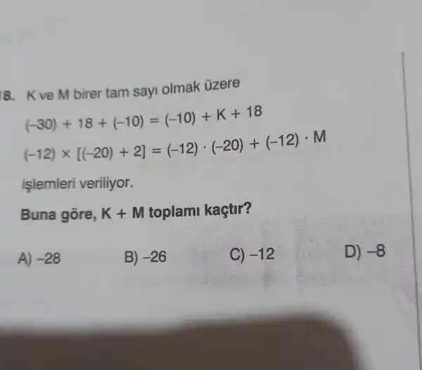 8. Kve M birer tam sayi olmak üzere
(-30)+18+(-10)=(-10)+K+18
(-12)times [(-20)+2]=(-12)cdot (-20)+(-12)cdot M
işlemleri veriliyor.
Buna gōre, K+M toplami kaçtir?
A) -28
B) -26
C) -12
D) -8