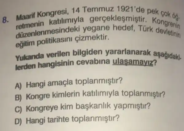 8. Maarif Kongresi 14 Temmuz
1921' de pek cok 6ỡ.
retmenin katilimiyla gerceklesmistir Kongrenin
düzenlenmes indeki yegane hedef Turk ongrenin
egitim politikasini cizmektir.
Yukanda verilen bilgiden yararlana rak asagidaki-
lerden hangisin ulasamayiz?
A) Hangi amagla toplanmiştir?
B) Kongre kimlerin katilimiyla toplanmiştir?
C) Kongreye kim baskanlik yapmiştir?
D) Hangi tarihte toplanmiştir?