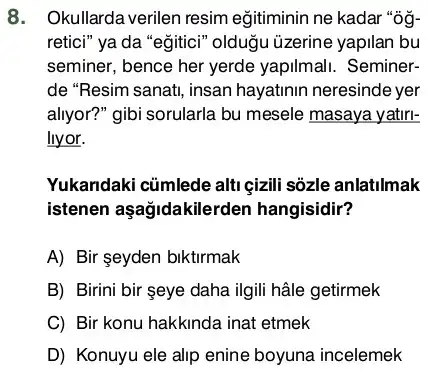 8. Okullarda verilen resim eğitiminin ne kadar "0g-
retici" ya da "egitici''oldugu üzerine yapilan bu
seminer, bence her yerde yapilmali. Seminer-
de "Resim sanat, insan hayatinin neresinde yer
allyor?" gibi sorularla bu mesele masaya yatiri-
llyor.
Yukandaki củmlede alti çizili sôzle anlatilmak
istenen aşağidakilerden hangisidir?
A) Bir seyden biktirmak
B) Birini bir seye daha ilgili hâle getirmek
C) Bir konu hakkinda inat etmek
D) Konuyu ele alip enine boyuna incelemek