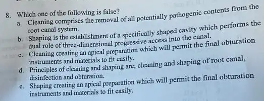 8. Which one of the following is false?
a. Cleaning comprises the removal of all potentially pathogenic contents from the
root canal system.
b. Shaping is the establishment of a specifically shaped cavity which performs the
dual role of three dimensional progressive access into the canal.
c. Cleaning creating an apical preparation which will permit the final obturation
instruments and materials to fit easily.
d. Principles of cleaning and shaping are; cleaning and shaping of root canal,
disinfection and obturation.
e. Shaping creating an apical preparation which will permit the final obturation
instruments and materials to fit easily.