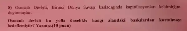 8) Osmanl1 Devleti , Birinci Dủnya Sava1 basladiginda kapitülasyonlan kaldirdigini
duyurmustur.
Osmanh devleti bu yolla oncelikle hangi alandaki baskilardan kurtulmayi
hedeflemistir'Yazlniz .(10 puan)