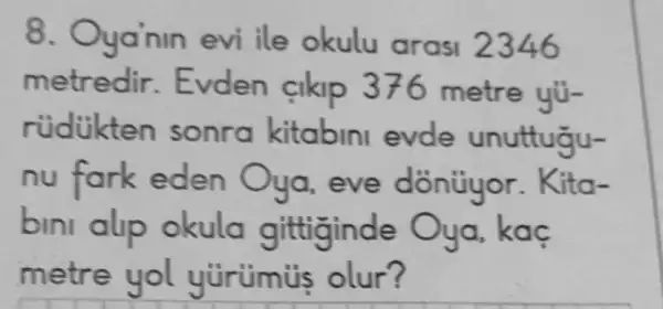 8. Oya nin evi ile okulu arasi 2346
metredir metre yü-
rúdikten sonra kitabini evde unuttugu-
nu fork eden Oya, eve dồntiyor.ita-
bmi alp okula gittiginde Oya, kaç
metre yol yürüis olur?