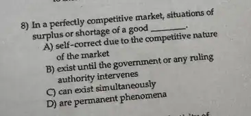 8) In a perfectly competitive market, situations of
surplus or shortage of a good __
A) self-correct due to the competitive nature
of the market
B) exist until the government or any ruling
authority intervenes
C) can exist simultaneously
D) are permanent phenomena