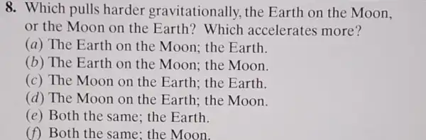 8. Which pulls harder gravitationally, the E arth on the Moon,
or the Moon on the Earth? Which accelerates more?
(a) The Earth on the Moon; the Earth.
(b) The Earth on the Moon; the Moon.
(c) The Moon on the Earth; the Earth.
(d) The Moon on the Earth; the Moon.
(e) Both the same ; the Earth.
(f) Both the same ; the Moon.