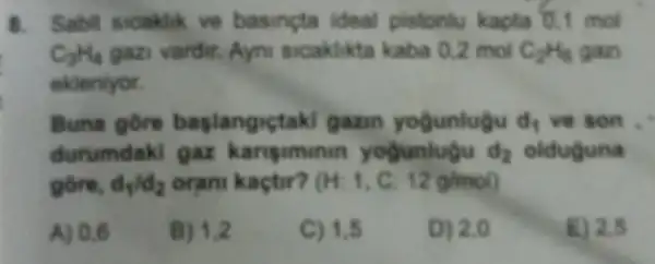 8. Sabit sicaklik ve basincta ideal pistonlu kapta 0,1 mol
C_(3)H_(4) gazi vardit. Ayni sicaklikta kaba 0,2 mol C_(2)H_(6) gan
ekleniyor.
Buna gore baplangictaki gazin yogunlugu d_(1) vẽ son .
durumdaki gaz kariguminin yogunlugu d_(2) olduguna
gồre, d_(1)/d_(2) orani kaçtir? (H:1,C:12g/mol)
A) 0,6
B) 1,2
C) 1,5
D) 2,0
E) 2.5