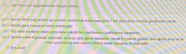 8- Sigir besisi jen aşağidakilerden hangisi yanliştir.
a)
Beside birim yağ Gretimi için protein Gretiminde kullanilana gore 7 kat daha fazla enerjiye gereksinim vardir.
b) Beside genç hayvanlar tercih edilmelidir.
c) Etçi irklar kombine irklara gōre daha yúksek besi performans ozelliklerine sahiptirler.
d) Beside erkek hayvanlar dişilerden daha iyi canli agirlik kazanirlar. Ancak En yuksek gúnlúk canh agirlik artisi ve ye
mden yararlanma orani kastre edilmis erkek hayvanlar ile elde edilir.
Bos birak