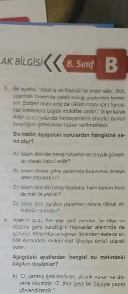 8. Sinif
3. Bir ayette, "Allah'a ve Resultine iman edin . Sizi,
üzerinde tasarrufa yetkill kildiği seylerden harca-
yin. Sizden iman edip de (Allah rizasi için)harca-
yan kimselere büyük mükâfat vardir.buyrularak
Allah (c.c.) yolunda harcayanlarin ahirette bunun
karşiligini gorecekleri haber verilmektedir.
Bu metin aşağidaki sorulardan hangisine ya-
nit olur?
A) islam dininde hangi tutumlar en bũyúk gũnah-
lar olarak kabul edilir?
B) islam dinine gōre yardimda bulunmak bireye
neler kazandinr?
C) Islam dininde hangi ibadetler hem beden hem
de mal ile yapilir?
D) Islam dini, yardim yaparken nelere dikkat et-
memizi emreder?
4. Allah'in (c.c.) her seyi yerli yerince, bir ôlç ve
düzene gôre yarattigin hayvanlar aleminde de
gõrürüz. Milyonlarca hayvan türünden sadece an
bile evrendeki mükemmel işleyişe ornek olarak
yeter.
Asagidaki ayetlerden hangisi bu metindeki
bilgileri destekler?
A) to yaratip sekillendiren , ahenk veren ve dü-
zene koyandir. O, (her seyi) bir ôlçũyle yapip
yōnlendirendir."