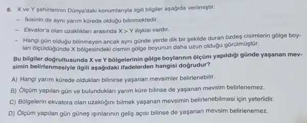 8. X ve Y sehirlerinin Dünya'daki konumlariyla ilgili bilgiler aşağida verilmiştir:
- Ikisinin de ayni yarim kürede oldugu bilinmektedir.
- Ekvator'a olan uzakliklar arasinda Xgt Y ilişkisi vardir.
- Hangi gün olduğu bilinmeyen ancak ayni günde yerde dik bir sekilde duran ozdes cisimlerin golge boy-
lari ôlçüldügünde X bõlgesindeki cismin gôlge boyunun daha uzun olduğu gõrülmüştür.
Bu bilgiler doğrultusunda X ve Y bõlgelerinin gõlge boylarinin olçüm yapildigi gũnde yaşanan mev-
simin belirlenmesiyle ilgili aşağidaki ifadelerden hangisi doğrudur?
A) Hangi yarim kürede olduklari bilinirse yaşanan mevsimler belirlenebilir.
B) Ôlçüm yapilan gủn ve bulunduklari yarim küre bilinse de yaşanan mevsim belirlenemez.
C) Bốlgelerin ekvatora olan uzakliğini bilmek yaşanan mevsimin belirlenebilmesi için yeterlidir.
D) Ôlçüm yapilan gũn gũneş işinlarinin gelis açISI bilinse de yaşanan mevsim belirlenemez.